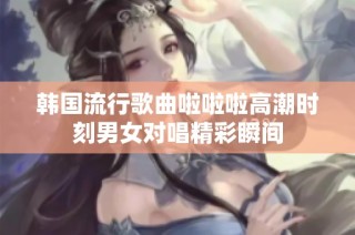 韩国流行歌曲啦啦啦高潮时刻男女对唱精彩瞬间