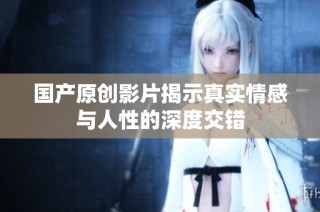 国产原创影片揭示真实情感与人性的深度交错