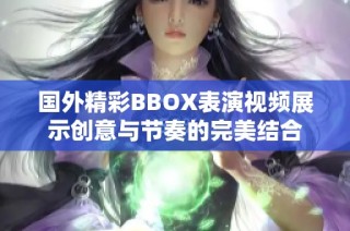 国外精彩BBOX表演视频展示创意与节奏的完美结合