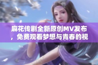 麻花传剧全新原创MV发布，免费观看梦想与青春的视觉盛宴