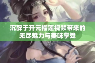 沉醉于开元榴莲视频带来的无尽魅力与美味享受