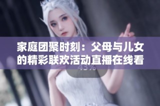 家庭团聚时刻：父母与儿女的精彩联欢活动直播在线看