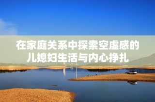 在家庭关系中探索空虚感的儿媳妇生活与内心挣扎