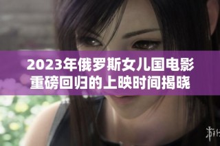 2023年俄罗斯女儿国电影重磅回归的上映时间揭晓