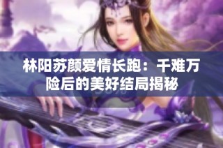 林阳苏颜爱情长跑：千难万险后的美好结局揭秘