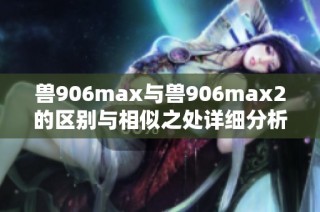 兽906max与兽906max2的区别与相似之处详细分析