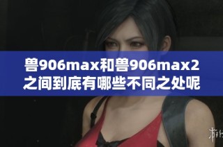 兽906max和兽906max2之间到底有哪些不同之处呢