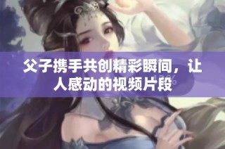 父子携手共创精彩瞬间，让人感动的视频片段