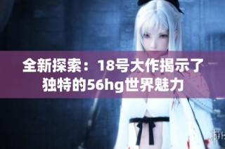 全新探索：18号大作揭示了独特的56hg世界魅力