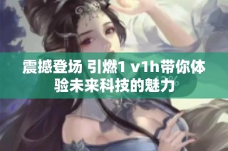 震撼登场 引燃1 v1h带你体验未来科技的魅力