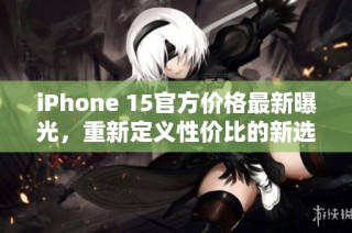 iPhone 15官方价格最新曝光，重新定义性价比的新选择