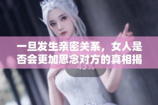 一旦发生亲密关系，女人是否会更加思念对方的真相揭秘