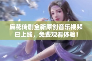 麻花传剧全新原创音乐视频已上线，免费观看体验！