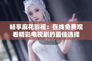 畅享麻花影视：在线免费观看精彩电视剧的最佳选择