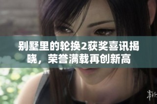 别墅里的轮换2获奖喜讯揭晓，荣誉满载再创新高