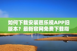 如何下载安装芭乐视APP旧版本？最新官网免费下载指南