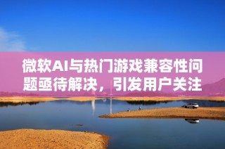 微软AI与热门游戏兼容性问题亟待解决，引发用户关注