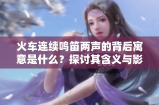 火车连续鸣笛两声的背后寓意是什么？探讨其含义与影响