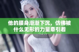 他的腰身渐渐下沉，仿佛被什么无形的力量牵引着