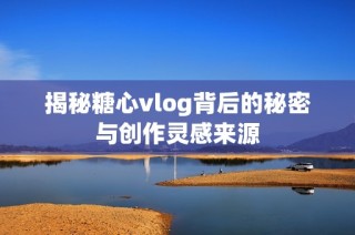 揭秘糖心vlog背后的秘密与创作灵感来源