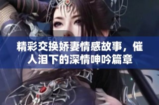 精彩交换娇妻情感故事，催人泪下的深情呻吟篇章