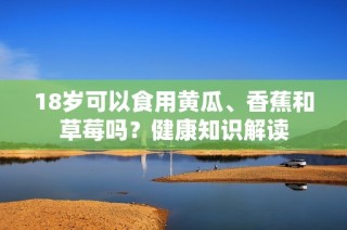 18岁可以食用黄瓜、香蕉和草莓吗？健康知识解读