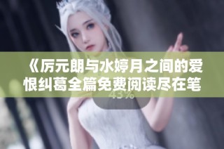 《厉元朗与水婷月之间的爱恨纠葛全篇免费阅读尽在笔趣阁》