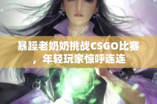 暴躁老奶奶挑战CSGO比赛，年轻玩家惊呼连连