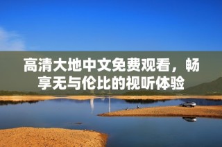 高清大地中文免费观看，畅享无与伦比的视听体验