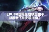 《PUBG国际版地铁逃生手游最新下载安装指南》