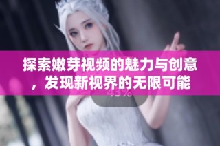 探索嫩芽视频的魅力与创意，发现新视界的无限可能