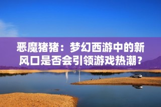 恶魔猪猪：梦幻西游中的新风口是否会引领游戏热潮？