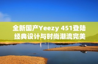 全新国产Yeezy 451登陆 经典设计与时尚潮流完美结合