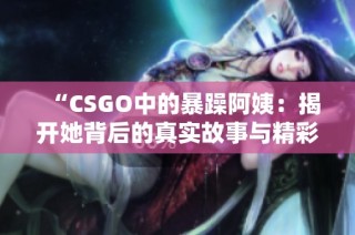 “CSGO中的暴躁阿姨：揭开她背后的真实故事与精彩瞬间”