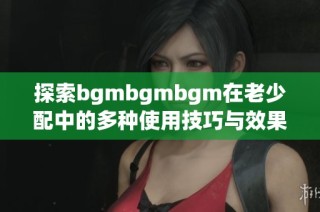 探索bgmbgmbgm在老少配中的多种使用技巧与效果