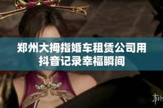 郑州大拇指婚车租赁公司用抖音记录幸福瞬间