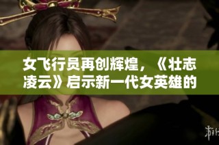 女飞行员再创辉煌，《壮志凌云》启示新一代女英雄的崛起