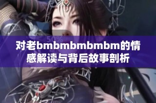 对老bmbmbmbmbm的情感解读与背后故事剖析