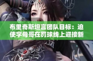 布里奇斯坦言团队目标：迫使字母哥在罚球线上迎接新的挑战与压力