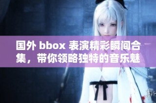 国外 bbox 表演精彩瞬间合集，带你领略独特的音乐魅力