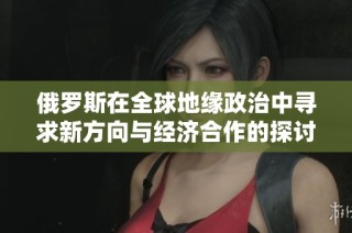 俄罗斯在全球地缘政治中寻求新方向与经济合作的探讨