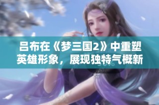 吕布在《梦三国2》中重塑英雄形象，展现独特气概新定义