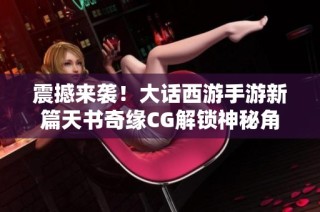 震撼来袭！大话西游手游新篇天书奇缘CG解锁神秘角色全新故事