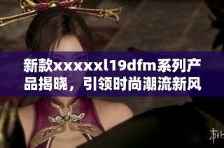 新款xxxxxl19dfm系列产品揭晓，引领时尚潮流新风尚