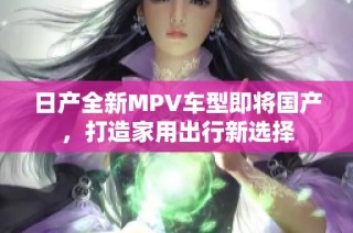 日产全新MPV车型即将国产，打造家用出行新选择