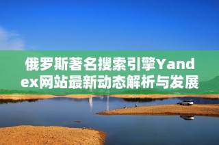 俄罗斯著名搜索引擎Yandex网站最新动态解析与发展趋势