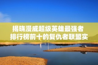 揭晓漫威超级英雄最强者 排行榜前十的复仇者联盟实力对比