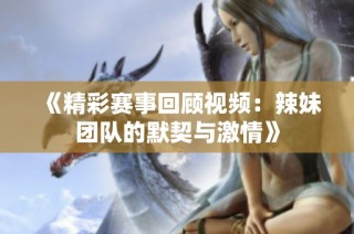 《精彩赛事回顾视频：辣妹团队的默契与激情》