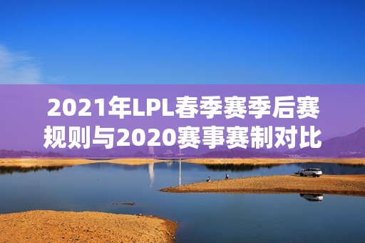 2021年LPL春季赛季后赛规则与2020赛事赛制对比解析