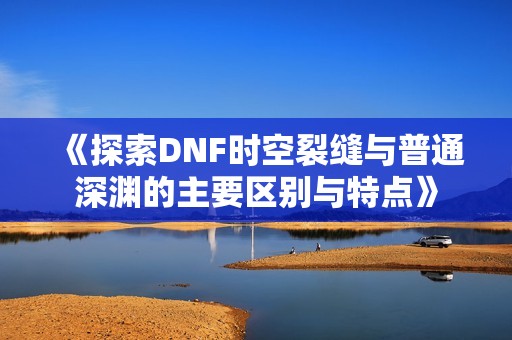 《探索DNF时空裂缝与普通深渊的主要区别与特点》